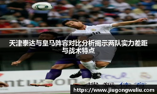 天津泰达与皇马阵容对比分析揭示两队实力差距与战术特点