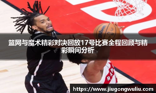 篮网与魔术精彩对决回放17号比赛全程回顾与精彩瞬间分析